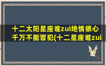 十二太阳星座谁zui绝情狠心 千万不能冒犯(十二星座谁zui绝情狠心？必须知道，千万不要惹恼TA！)